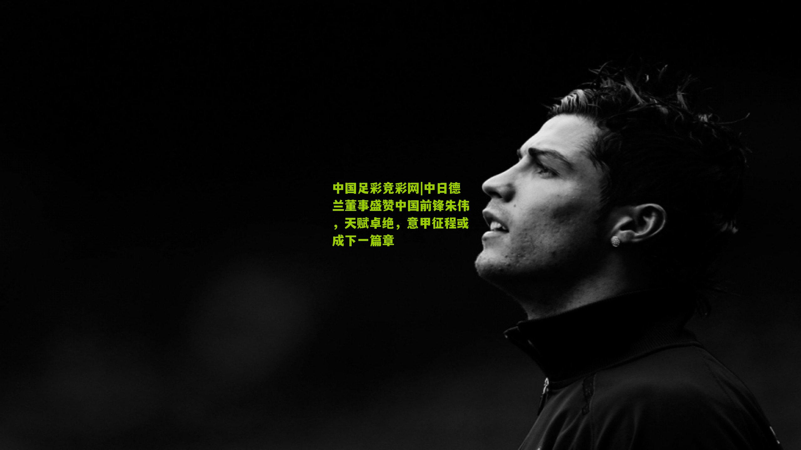 中日德兰董事盛赞中国前锋朱伟,天赋卓绝,意甲征程或成下一篇章